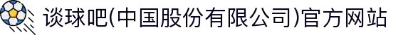 谈球吧(中国股份有限公司)官方网站